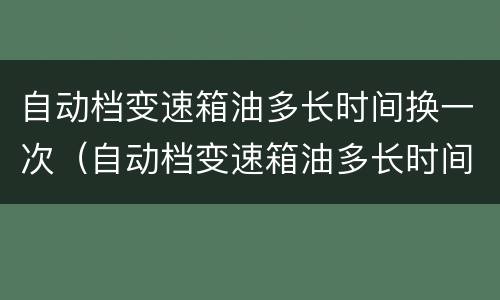 自动档变速箱油多长时间换一次（自动档变速箱油多长时间换一次 手动挡也需要吗）