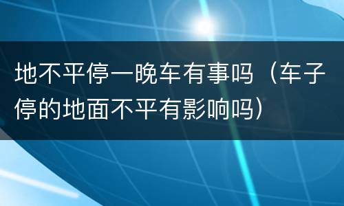 地不平停一晚车有事吗（车子停的地面不平有影响吗）