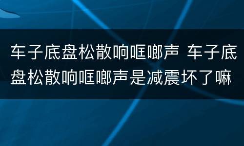 车子底盘松散响哐啷声 车子底盘松散响哐啷声是减震坏了嘛