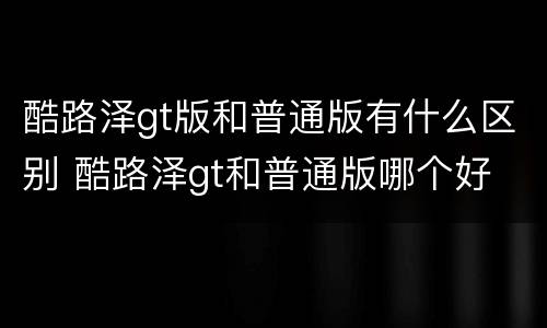 酷路泽gt版和普通版有什么区别 酷路泽gt和普通版哪个好