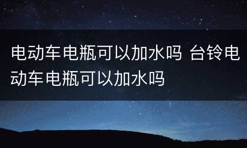 电动车电瓶可以加水吗 台铃电动车电瓶可以加水吗