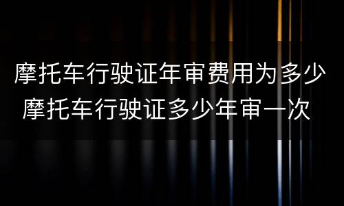 摩托车行驶证年审费用为多少 摩托车行驶证多少年审一次