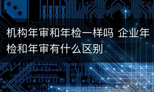 机构年审和年检一样吗 企业年检和年审有什么区别