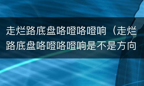 走烂路底盘咯噔咯噔响（走烂路底盘咯噔咯噔响是不是方向机）