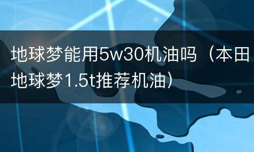 地球梦能用5w30机油吗（本田地球梦1.5t推荐机油）