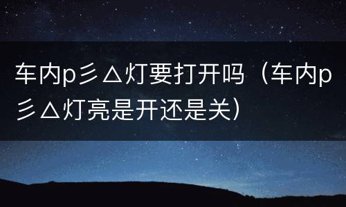 车内p彡△灯要打开吗（车内p彡△灯亮是开还是关）