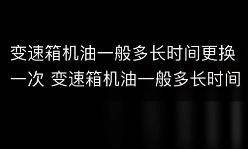 变速箱机油一般多长时间更换一次 变速箱机油一般多长时间更换一次比较好