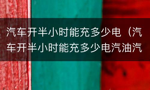 汽车开半小时能充多少电（汽车开半小时能充多少电汽油汽车）