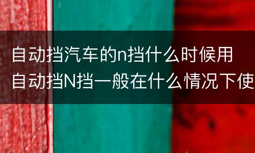 自动挡汽车的n挡什么时候用 自动挡N挡一般在什么情况下使用