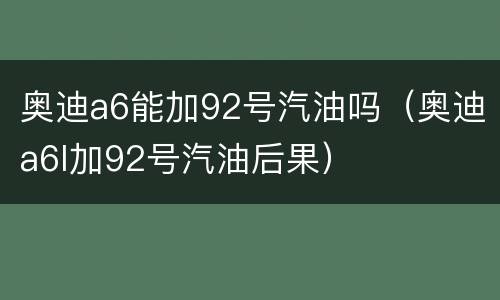 奥迪a6能加92号汽油吗（奥迪a6l加92号汽油后果）