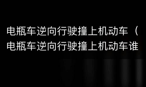 电瓶车逆向行驶撞上机动车（电瓶车逆向行驶撞上机动车谁的责任）