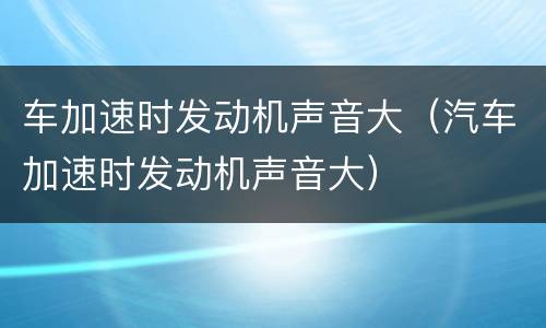 车加速时发动机声音大（汽车加速时发动机声音大）