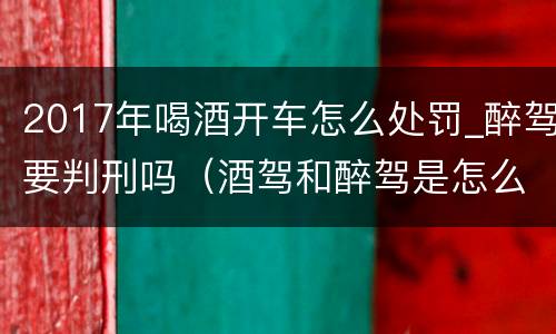 2017年喝酒开车怎么处罚_醉驾要判刑吗（酒驾和醉驾是怎么处罚的）