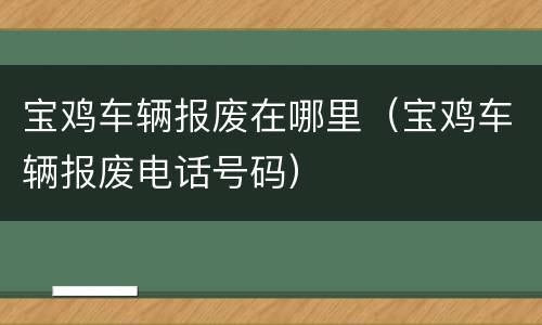 宝鸡车辆报废在哪里（宝鸡车辆报废电话号码）