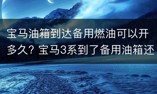 宝马油箱到达备用燃油可以开多久? 宝马3系到了备用油箱还能开多久