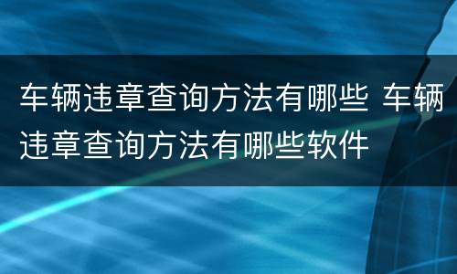 车辆违章查询方法有哪些 车辆违章查询方法有哪些软件