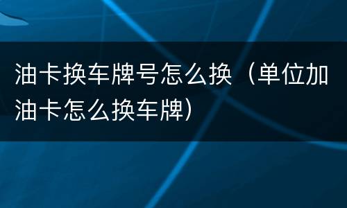 油卡换车牌号怎么换（单位加油卡怎么换车牌）