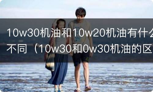 10w30机油和10w20机油有什么不同（10w30和0w30机油的区别）