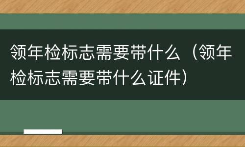 领年检标志需要带什么（领年检标志需要带什么证件）