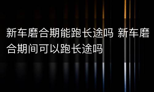 新车磨合期能跑长途吗 新车磨合期间可以跑长途吗