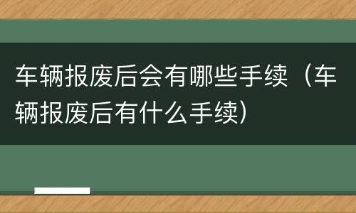 车辆报废后会有哪些手续（车辆报废后有什么手续）