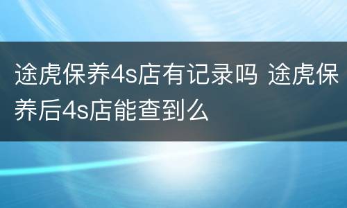 途虎保养4s店有记录吗 途虎保养后4s店能查到么