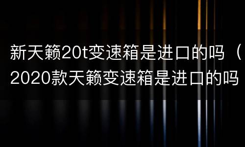 新天籁20t变速箱是进口的吗（2020款天籁变速箱是进口的吗）