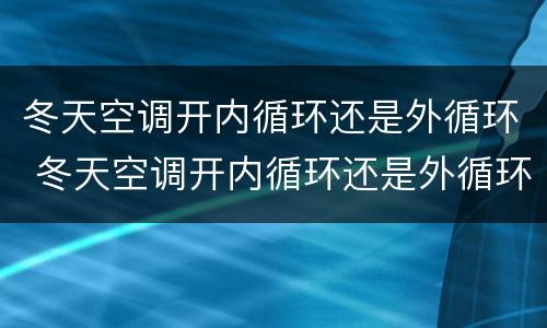 冬天空调开内循环还是外循环 冬天空调开内循环还是外循环汽车