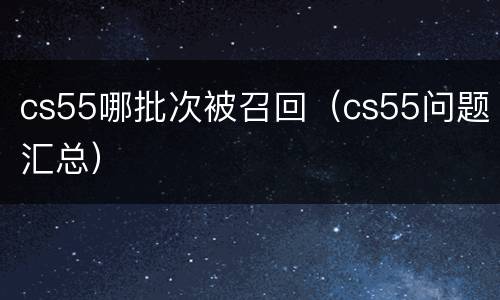 cs55哪批次被召回（cs55问题汇总）