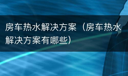 房车热水解决方案（房车热水解决方案有哪些）