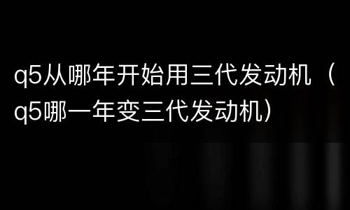 q5从哪年开始用三代发动机（q5哪一年变三代发动机）