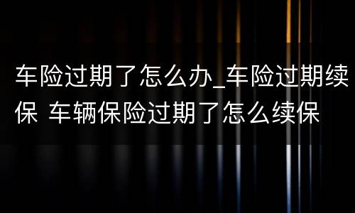 车险过期了怎么办_车险过期续保 车辆保险过期了怎么续保