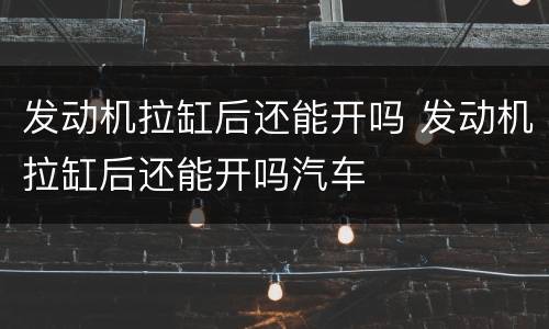 发动机拉缸后还能开吗 发动机拉缸后还能开吗汽车