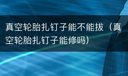 真空轮胎扎钉子能不能拔（真空轮胎扎钉子能修吗）