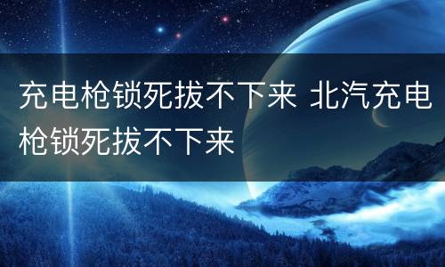 充电枪锁死拔不下来 北汽充电枪锁死拔不下来