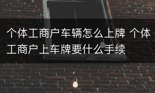 个体工商户车辆怎么上牌 个体工商户上车牌要什么手续