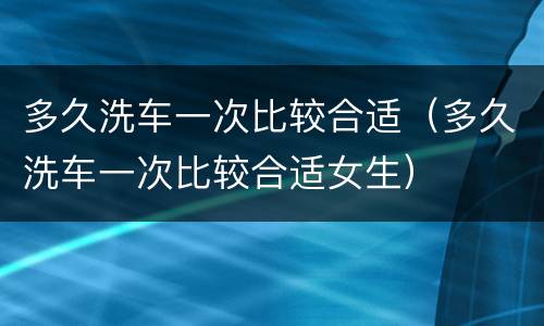 多久洗车一次比较合适（多久洗车一次比较合适女生）