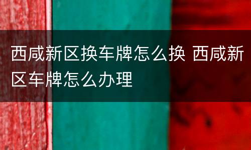 西咸新区换车牌怎么换 西咸新区车牌怎么办理