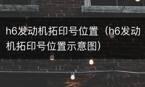 h6发动机拓印号位置（h6发动机拓印号位置示意图）