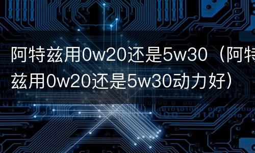 阿特兹用0w20还是5w30（阿特兹用0w20还是5w30动力好）