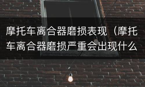 摩托车离合器磨损表现（摩托车离合器磨损严重会出现什么状况）