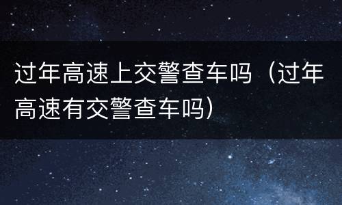 过年高速上交警查车吗（过年高速有交警查车吗）