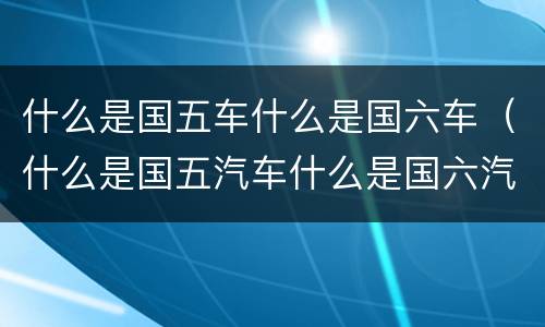 什么是国五车什么是国六车（什么是国五汽车什么是国六汽车）