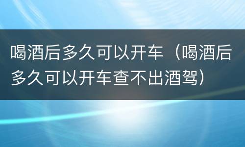 喝酒后多久可以开车（喝酒后多久可以开车查不出酒驾）