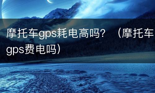 摩托车gps耗电高吗？（摩托车gps费电吗）