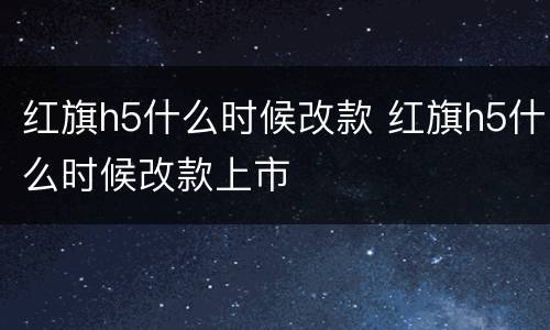 红旗h5什么时候改款 红旗h5什么时候改款上市