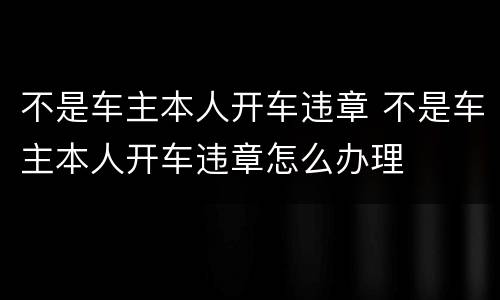 不是车主本人开车违章 不是车主本人开车违章怎么办理