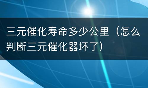 三元催化寿命多少公里（怎么判断三元催化器坏了）