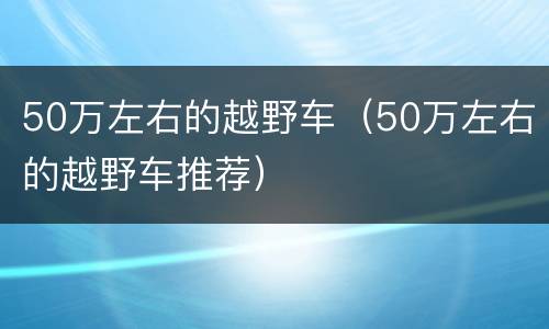 50万左右的越野车（50万左右的越野车推荐）