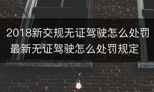 2018新交规无证驾驶怎么处罚 最新无证驾驶怎么处罚规定